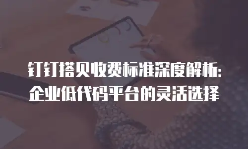 钉钉搭贝收费标准深度解析：企业低代码平台的灵活选择