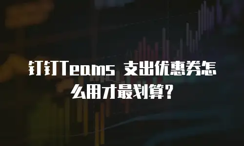 钉钉Teams 支出优惠券怎么用才最划算？