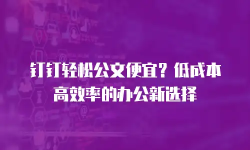钉钉轻松公文便宜？低成本高效率的办公新选择