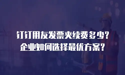 钉钉用友发票夹续费多少？企业如何选择最优方案？