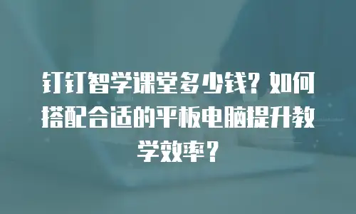 钉钉智学课堂多少钱？如何搭配合适的平板电脑提升教学效率？