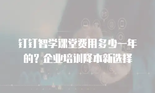 钉钉智学课堂费用多少一年的？企业培训降本新选择
