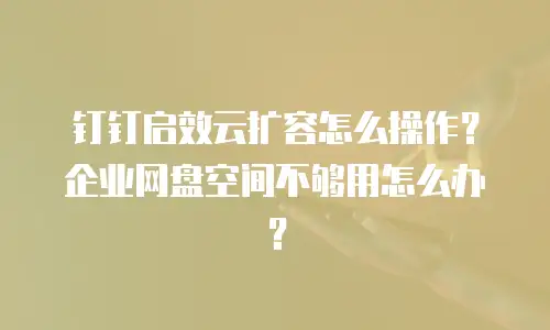 钉钉启效云扩容怎么操作？企业网盘空间不够用怎么办？