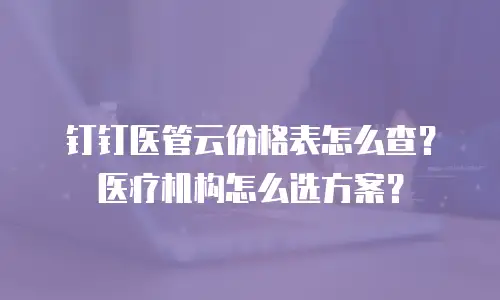 钉钉医管云价格表怎么查？医疗机构怎么选方案？
