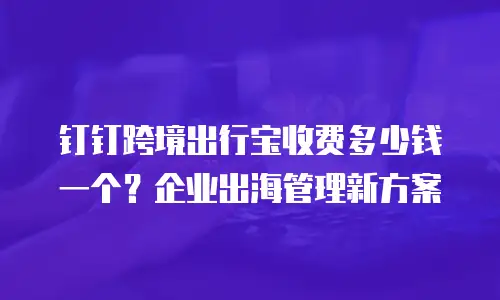 钉钉跨境出行宝收费多少钱一个？企业出海管理新方案