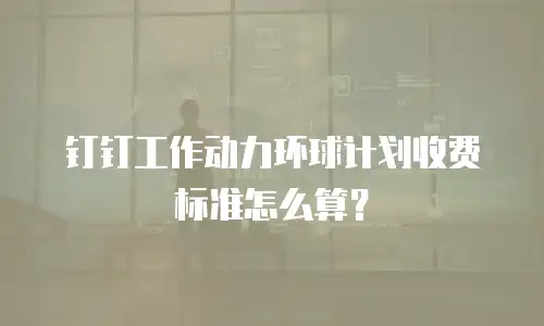 钉钉工作动力环球计划收费标准怎么算？