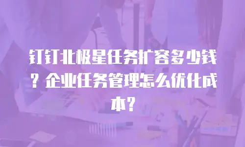 钉钉北极星任务扩容多少钱？企业任务管理怎么优化成本？