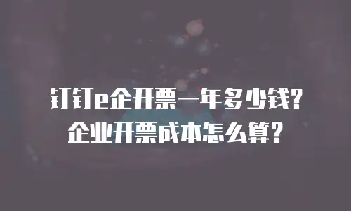 钉钉e企开票一年多少钱？企业开票成本怎么算？