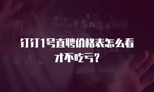 钉钉1号直聘价格表怎么看才不吃亏？