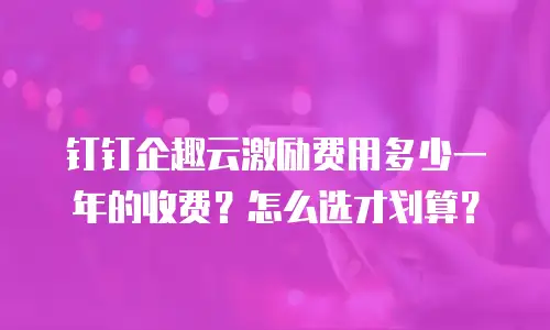 钉钉企趣云激励费用多少一年的收费？怎么选才划算？