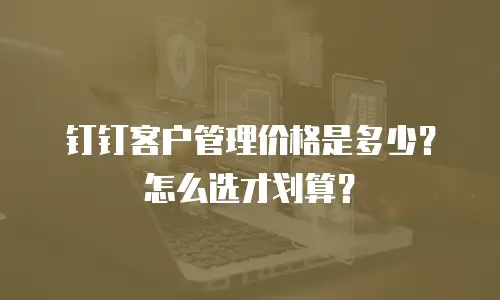 钉钉客户管理价格是多少？怎么选才划算？