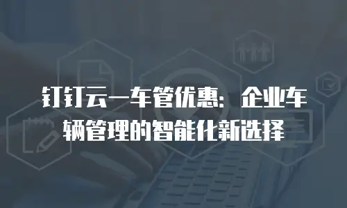 钉钉云一车管优惠：企业车辆管理的智能化新选择