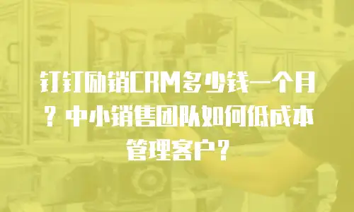 钉钉励销CRM多少钱一个月？中小销售团队如何低成本管理客户？