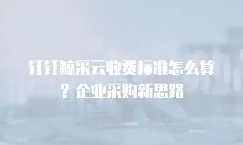 钉钉鲸采云收费标准怎么算？企业采购新思路