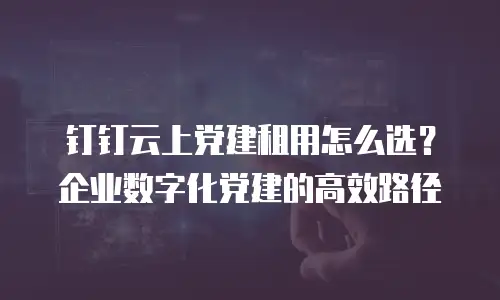 钉钉云上党建租用怎么选？企业数字化党建的高效路径