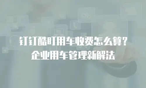 钉钉酷盯用车收费怎么算？企业用车管理新解法