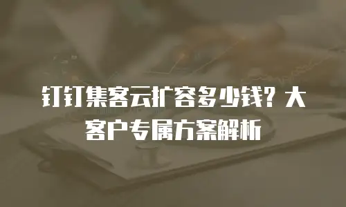 钉钉集客云扩容多少钱？大客户专属方案解析