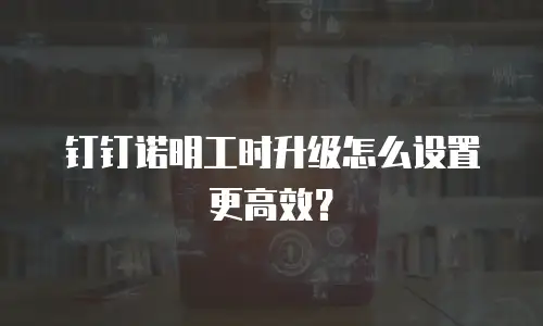 钉钉诺明工时升级怎么设置更高效？