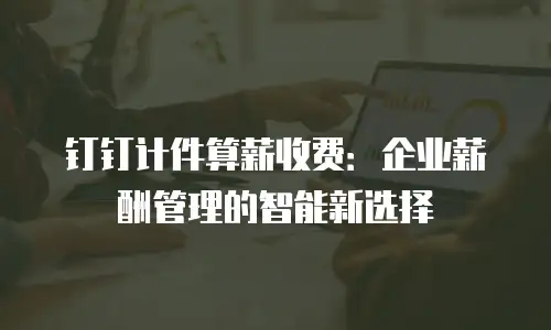 钉钉计件算薪收费：企业薪酬管理的智能新选择