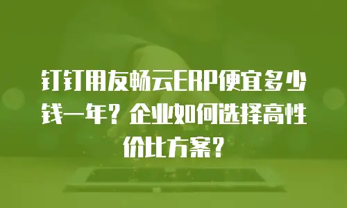 钉钉用友畅云ERP便宜多少钱一年？企业如何选择高性价比方案？