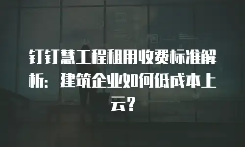 钉钉慧工程租用收费标准解析：建筑企业如何低成本上云？