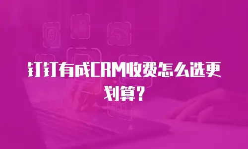 钉钉有成CRM收费怎么选更划算？