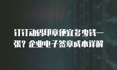 钉钉动码印章便宜多少钱一张？企业电子签章成本详解