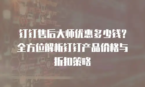 钉钉售后大师优惠多少钱？全方位解析钉钉产品价格与折扣策略