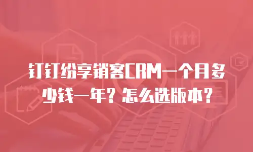 钉钉纷享销客CRM一个月多少钱一年？怎么选版本？