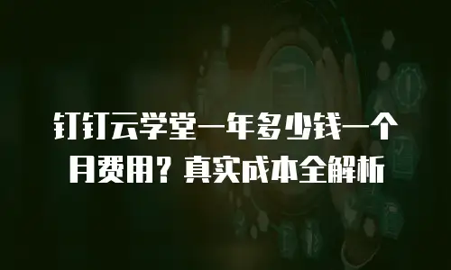 钉钉云学堂一年多少钱一个月费用？真实成本全解析