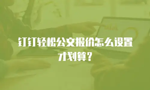钉钉轻松公文报价怎么设置才划算？
