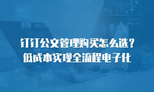 钉钉公文管理购买怎么选？低成本实现全流程电子化