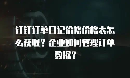 钉钉订单日记价格价格表怎么获取？企业如何管理订单数据？