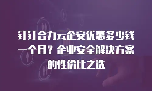钉钉合力云企安优惠多少钱一个月？企业安全解决方案的性价比之选