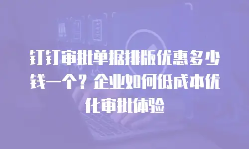 钉钉审批单据排版优惠多少钱一个？企业如何低成本优化审批体验