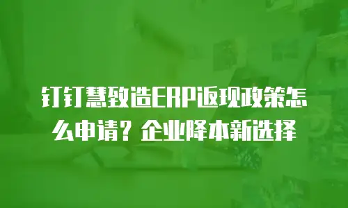 钉钉慧致造ERP返现政策怎么申请？企业降本新选择