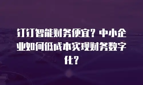 钉钉智能财务便宜？中小企业如何低成本实现财务数字化？