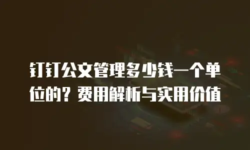 钉钉公文管理多少钱一个单位的？费用解析与实用价值