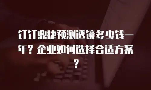 钉钉鼎捷预测透镜多少钱一年？企业如何选择合适方案？