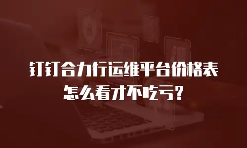 钉钉合力行运维平台价格表怎么看才不吃亏？