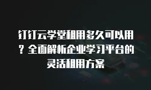 钉钉云学堂租用多久可以用？全面解析企业学习平台的灵活租用方案