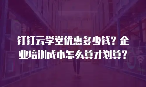 钉钉云学堂优惠多少钱？企业培训成本怎么算才划算？