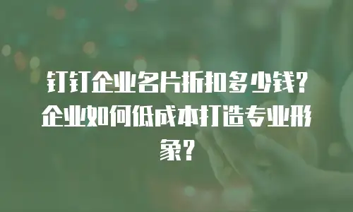 钉钉企业名片折扣多少钱？企业如何低成本打造专业形象？