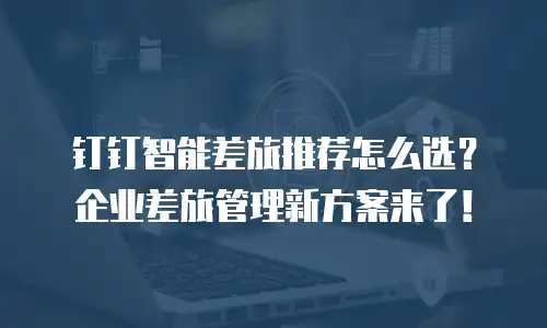 钉钉智能差旅推荐怎么选？企业差旅管理新方案来了！