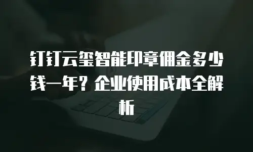 钉钉云玺智能印章佣金多少钱一年？企业使用成本全解析