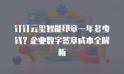 钉钉云玺智能印章一年多少钱？企业数字签章成本全解析