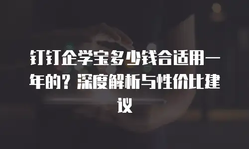 钉钉企学宝多少钱合适用一年的？深度解析与性价比建议