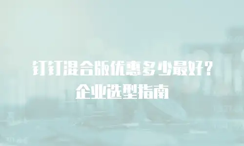 钉钉混合版优惠多少最好？企业选型指南