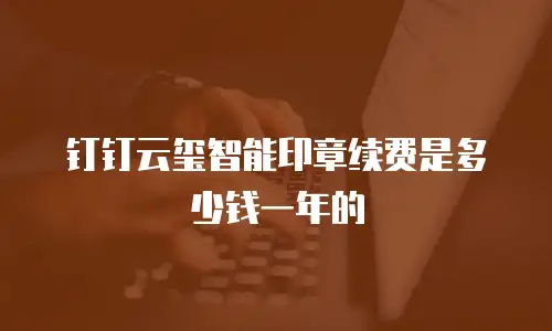 钉钉云玺智能印章续费是多少钱一年的