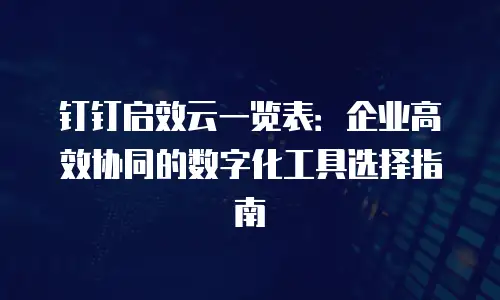 钉钉启效云一览表：企业高效协同的数字化工具选择指南